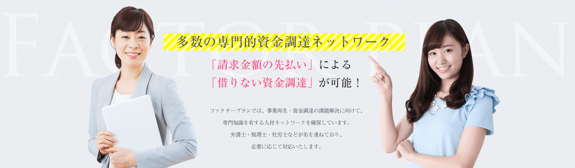 多数の専門的資金調達ネットワーク 「請求金額の先払い」による「借りない資金調達」が可能! ファクタープランでは、事業再生・資金調達の課題解決に向けて、専門知識を有する人材ネットワークを確保しています。弁護士・税理士・社労士などが名を連ねており、必要に応じて対応いたします。