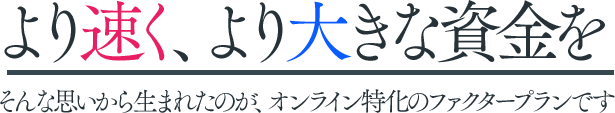より速く、より大きな資金を。そんな思いから生まれたのが、オンライン特化のファクタープランです