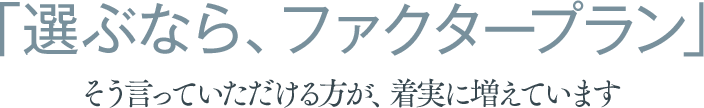 選ぶなら、ファクタープラン。そう言っていただける方が、着実に増えています