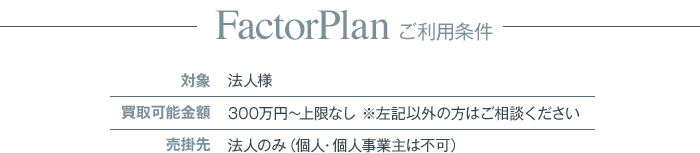 Factor Plan ご利用条件：対象＞法人様、買取可能金額＞300万円〜上限なし ※左記以外の方はご相談ください、売掛先＞法人のみ（個人・個人事業主は不可）