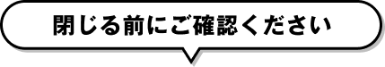 閉じる前にご確認ください